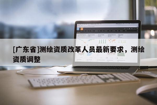 [广东省]测绘资质改革人员最新要求，测绘资质调整
