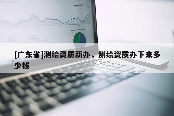 [广东省]测绘资质新办，测绘资质办下来多少钱