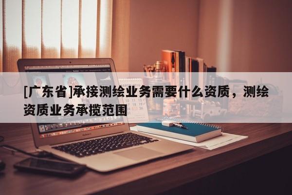 [广东省]承接测绘业务需要什么资质，测绘资质业务承揽范围
