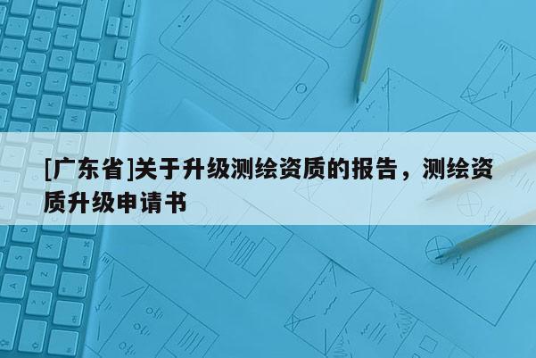 [广东省]关于升级测绘资质的报告，测绘资质升级申请书
