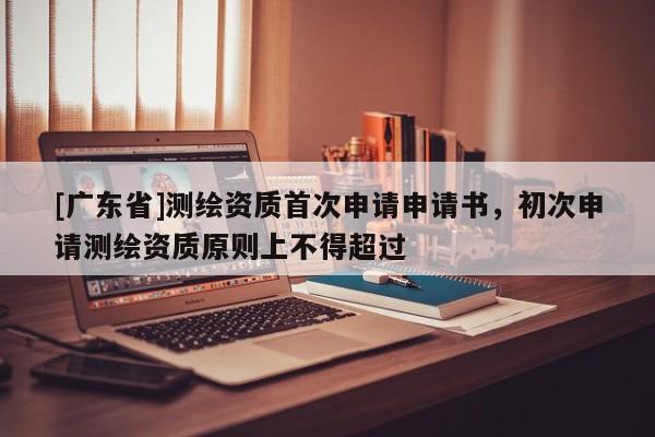 [广东省]测绘资质首次申请申请书，初次申请测绘资质原则上不得超过
