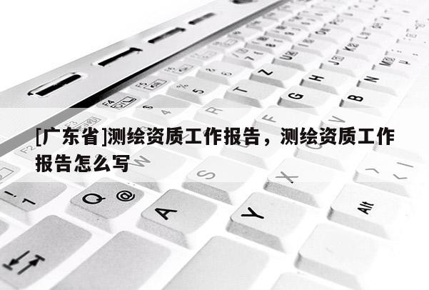 [广东省]测绘资质工作报告，测绘资质工作报告怎么写