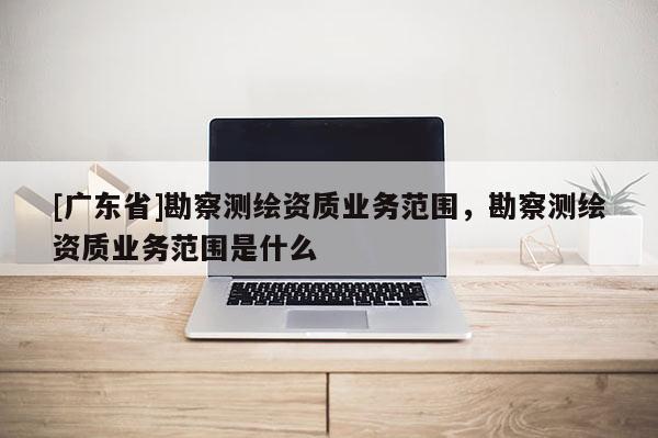 [广东省]勘察测绘资质业务范围，勘察测绘资质业务范围是什么