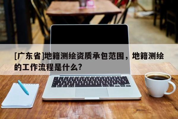 [广东省]地籍测绘资质承包范围，地籍测绘的工作流程是什么?