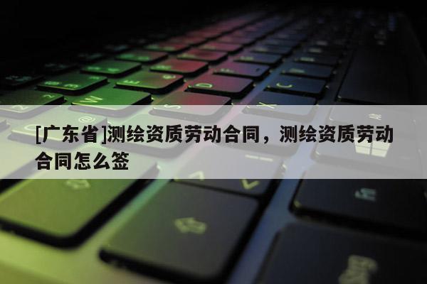 [广东省]测绘资质劳动合同，测绘资质劳动合同怎么签