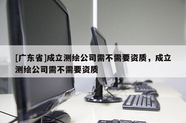 [广东省]成立测绘公司需不需要资质，成立测绘公司需不需要资质