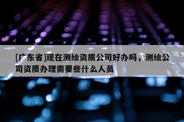 [广东省]现在测绘资质公司好办吗，测绘公司资质办理需要些什么人员