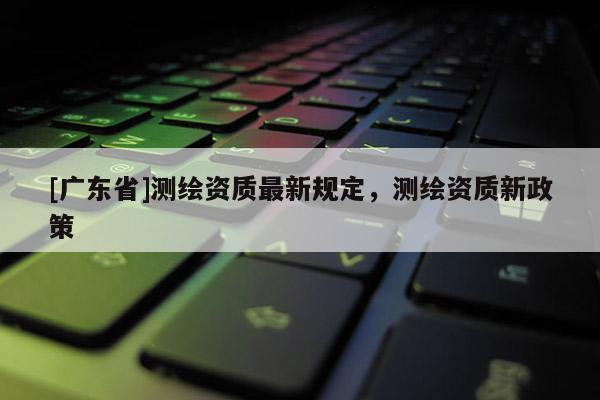 [广东省]测绘资质最新规定，测绘资质新政策