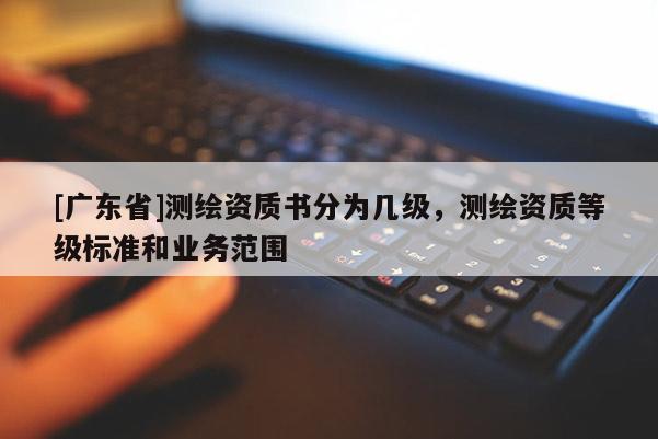 [广东省]测绘资质书分为几级，测绘资质等级标准和业务范围