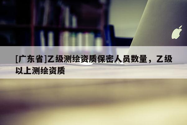[广东省]乙级测绘资质保密人员数量，乙级以上测绘资质