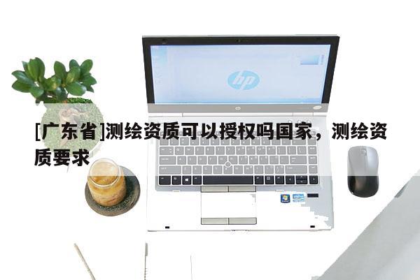 [广东省]测绘资质可以授权吗国家，测绘资质要求