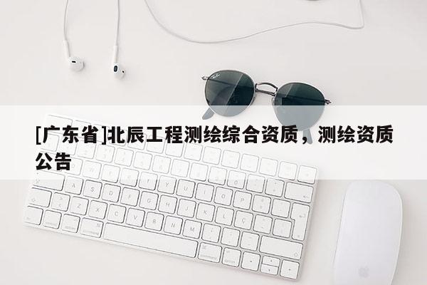 [广东省]北辰工程测绘综合资质，测绘资质公告