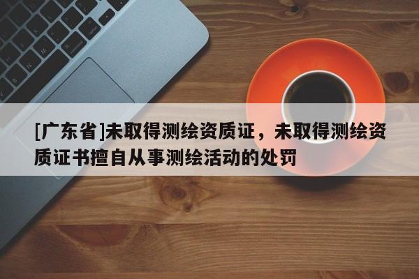 [广东省]未取得测绘资质证，未取得测绘资质证书擅自从事测绘活动的处罚
