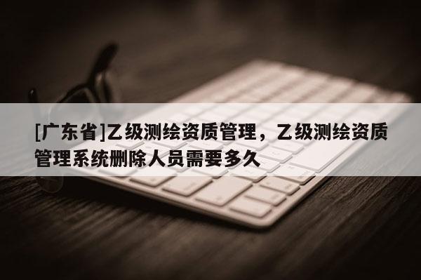 [广东省]乙级测绘资质管理，乙级测绘资质管理系统删除人员需要多久