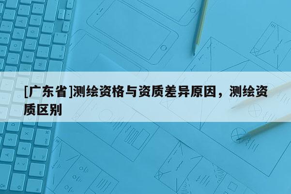 [广东省]测绘资格与资质差异原因，测绘资质区别