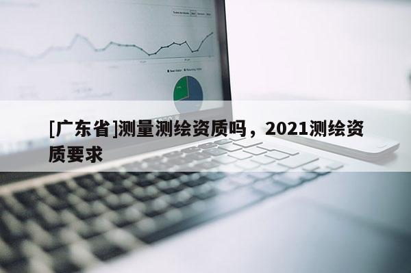 [广东省]测量测绘资质吗，2021测绘资质要求