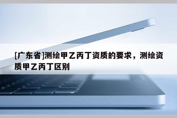 [广东省]测绘甲乙丙丁资质的要求，测绘资质甲乙丙丁区别