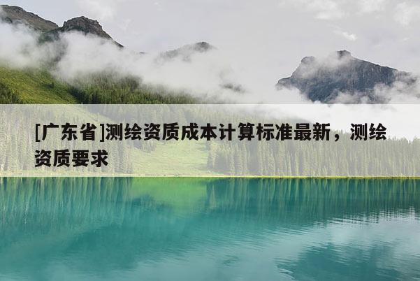[广东省]测绘资质成本计算标准最新，测绘资质要求