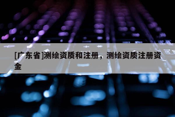 [广东省]测绘资质和注册，测绘资质注册资金