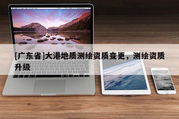 [广东省]大港地质测绘资质变更，测绘资质升级