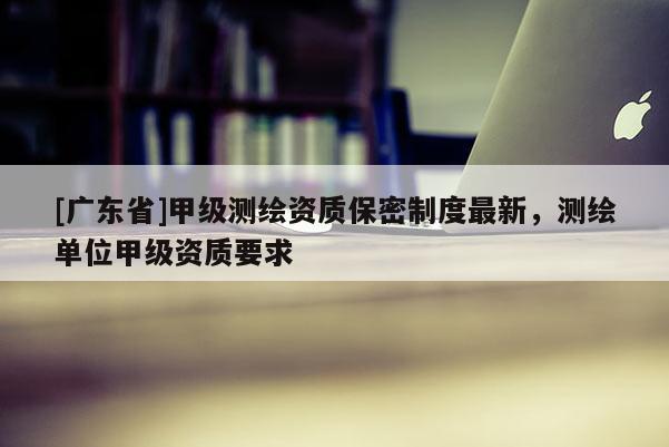 [广东省]甲级测绘资质保密制度最新，测绘单位甲级资质要求