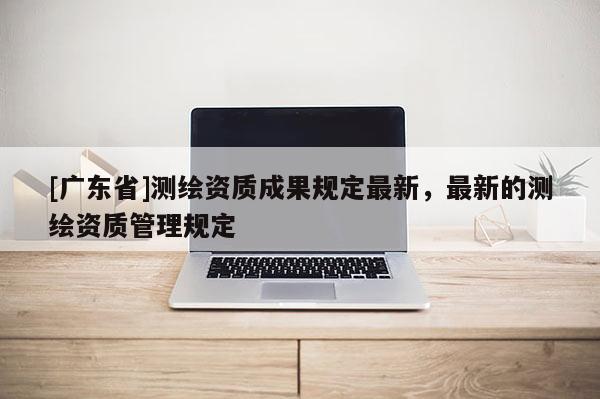 [广东省]测绘资质成果规定最新，最新的测绘资质管理规定