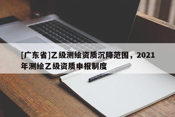 [广东省]乙级测绘资质沉降范围，2021年测绘乙级资质申报制度
