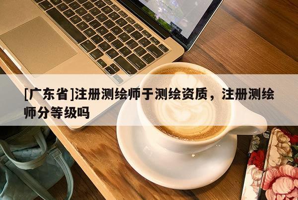 [广东省]注册测绘师于测绘资质，注册测绘师分等级吗