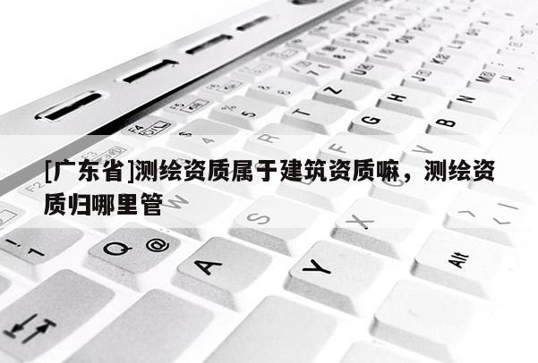 [广东省]测绘资质属于建筑资质嘛，测绘资质归哪里管