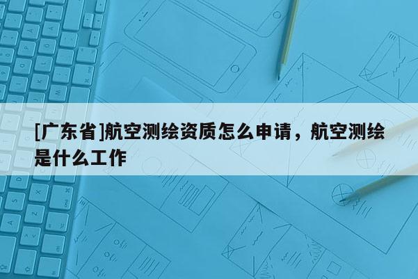 [广东省]航空测绘资质怎么申请，航空测绘是什么工作