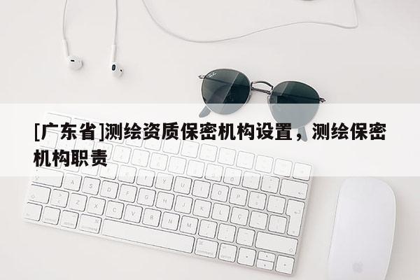 [广东省]测绘资质保密机构设置，测绘保密机构职责