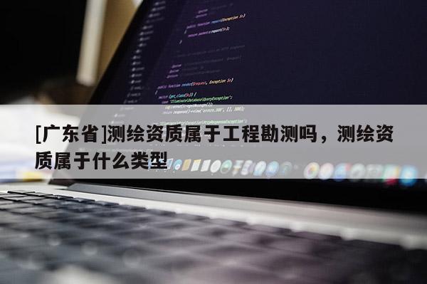 [广东省]测绘资质属于工程勘测吗，测绘资质属于什么类型