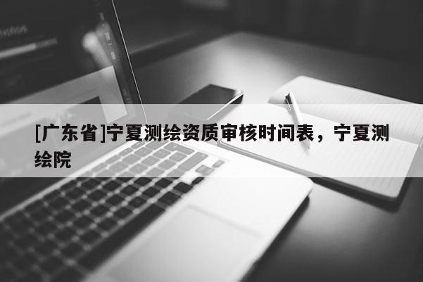 [广东省]宁夏测绘资质审核时间表，宁夏测绘院