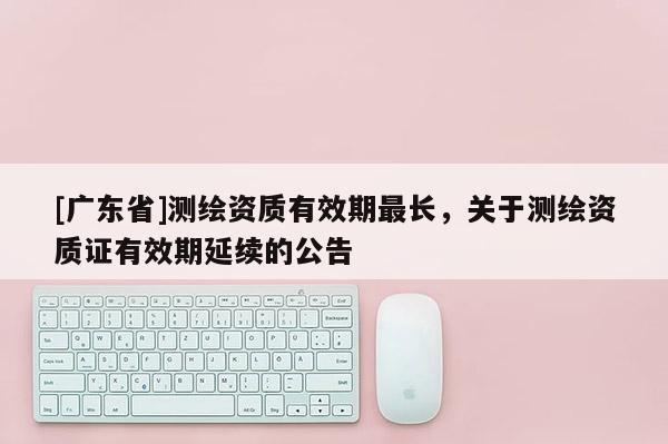 [广东省]测绘资质有效期最长，关于测绘资质证有效期延续的公告