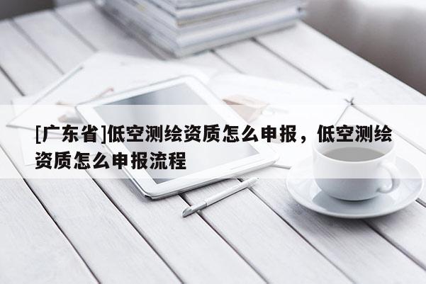 [广东省]低空测绘资质怎么申报，低空测绘资质怎么申报流程