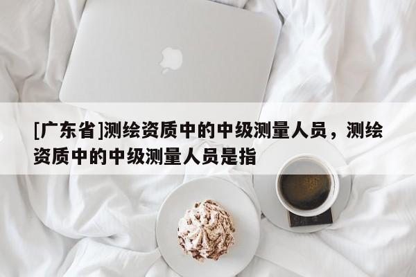 [广东省]测绘资质中的中级测量人员，测绘资质中的中级测量人员是指
