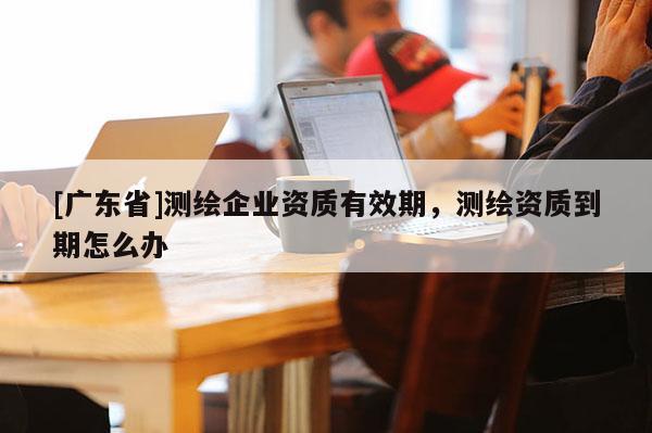 [广东省]测绘企业资质有效期，测绘资质到期怎么办