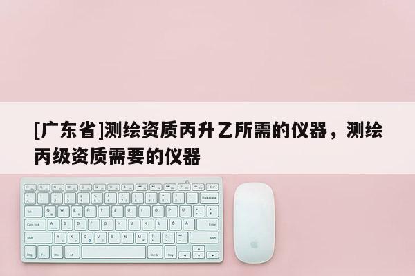[广东省]测绘资质丙升乙所需的仪器，测绘丙级资质需要的仪器