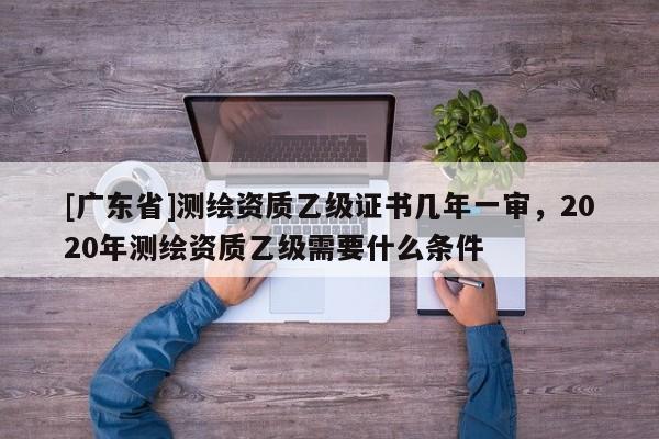 [广东省]测绘资质乙级证书几年一审，2020年测绘资质乙级需要什么条件
