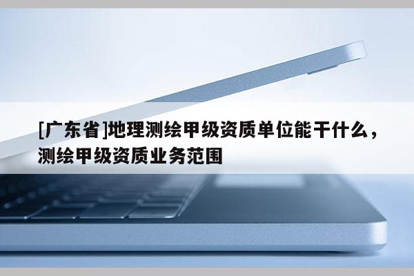 [广东省]地理测绘甲级资质单位能干什么，测绘甲级资质业务范围