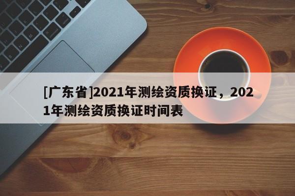 [广东省]2021年测绘资质换证，2021年测绘资质换证时间表
