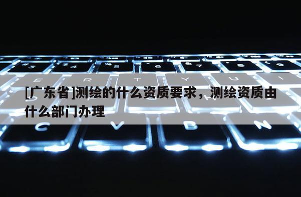 [广东省]测绘的什么资质要求，测绘资质由什么部门办理
