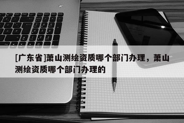 [广东省]萧山测绘资质哪个部门办理，萧山测绘资质哪个部门办理的