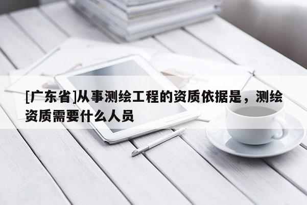 [广东省]从事测绘工程的资质依据是，测绘资质需要什么人员