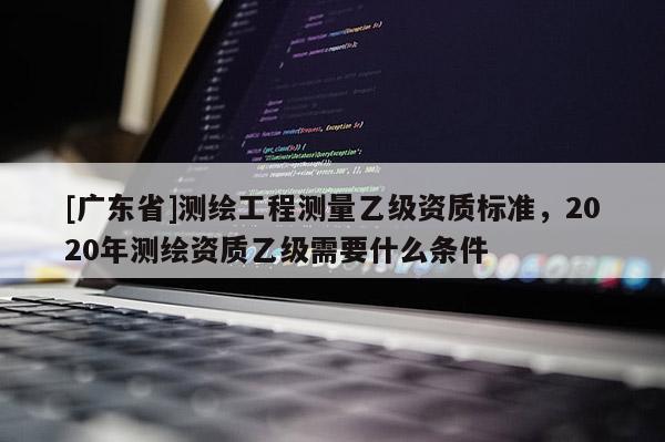 [广东省]测绘工程测量乙级资质标准，2020年测绘资质乙级需要什么条件