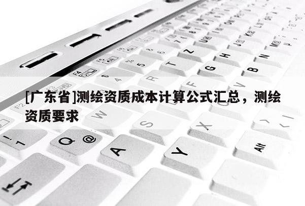 [广东省]测绘资质成本计算公式汇总，测绘资质要求