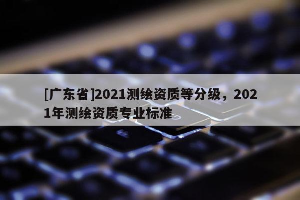 [广东省]2021测绘资质等分级，2021年测绘资质专业标准