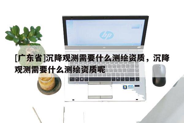 [广东省]沉降观测需要什么测绘资质，沉降观测需要什么测绘资质呢