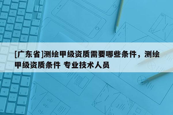 [广东省]测绘甲级资质需要哪些条件，测绘甲级资质条件 专业技术人员