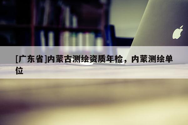 [广东省]内蒙古测绘资质年检，内蒙测绘单位